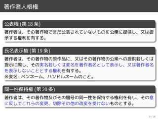 著作者人格権
公表権 (第 18 条)
著作者は、その著作物でまだ公表されていないものを公衆に提供し、又は提
示する権利を有する。
氏名表示権 (第 19 条)
著作者は、その著作物の原作品に、又はその著作物の公衆への提供若しくは
提示に際し、その実名若しくは変名を著作者名として表示し、又は著作者名
を表示しないこととする権利を有する。
※変名: ペンネーム、ハンドルネームのこと。
同一性保持権 (第 20 条)
著作者は、その著作物及びその題号の同一性を保持する権利を有し、その意
に反してこれらの変更、切除その他の改変を受けないものとする。
9 / 18
 