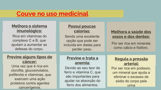 Couve no uso medicinal
Rica em vitaminas do
complexo C e B, que
ajudam a aumentar as
defesas do corpo.
Melhora o sistema
imunológico:
Sendo uma excelente
opção que pode ser
incluída em dietas para
perder peso.
Possui poucas
calorias:
Por ser rica em minerais
como cálcio e fósforo.
Melhora a saúde dos
ossos e dos dentes:
Uma vez que é rica em
clorofila, glucosinolatos,
polifenóis e vitaminas, que
exercem uma ação
protetora contra agentes
cancerígenos.
Previne alguns tipos de
câncer:
Devido ao seu teor de
ferro e vitamina C, que
são importantes para
ajudar na absorção do
ferro dos alimentos.
Previne e trata a
anemia:
Por ser rica em potássio,
um mineral que ajuda a
eliminar o excesso de
sódio do corpo pela
urina
Regula a pressão
arterial:
 
