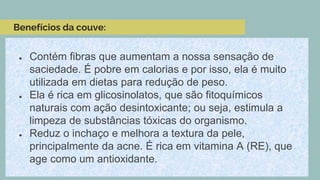 Benefícios da couve:
● Contém fibras que aumentam a nossa sensação de
saciedade. É pobre em calorias e por isso, ela é muito
utilizada em dietas para redução de peso.
● Ela é rica em glicosinolatos, que são fitoquímicos
naturais com ação desintoxicante; ou seja, estimula a
limpeza de substâncias tóxicas do organismo.
● Reduz o inchaço e melhora a textura da pele,
principalmente da acne. É rica em vitamina A (RE), que
age como um antioxidante.
 