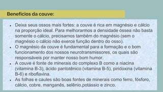 Benefícios da couve:
● Deixa seus ossos mais fortes: a couve é rica em magnésio e cálcio
na proporção ideal. Para melhorarmos a densidade óssea não basta
somente o cálcio, precisamos também do magnésio (sem o
magnésio o cálcio não exerce função dentro do osso).
● O magnésio da couve é fundamental para a formação e o bom
funcionamento dos nossos neurotransmissores, os quais são
responsáveis por manter nosso bom humor.
● A couve é fonte de minerais do complexo B como a niacina
(vitamina B-3), ácido pantotênico (vitamina B-5), piridoxina (vitamina
B-6) e riboflavina.
● As folhas e caules são boas fontes de minerais como ferro, fósforo,
cálcio, cobre, manganês, selênio,potássio e zinco.
 