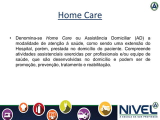 Home Care
• Denomina-se Home Care ou Assistência Domiciliar (AD) a
modalidade de atenção à saúde, como sendo uma extensão ...