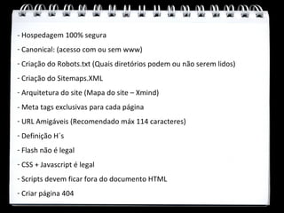 - Hospedagem 100% segura
- Canonical: (acesso com ou sem www)
- Criação do Robots.txt (Quais diretórios podem ou não serem lidos)
- Criação do Sitemaps.XML
- Arquitetura do site (Mapa do site – Xmind)
- Meta tags exclusivas para cada página
- URL Amigáveis (Recomendado máx 114 caracteres)
- Definição H´s
- Flash não é legal
- CSS + Javascript é legal
- Scripts devem ficar fora do documento HTML
- Criar página 404
 
