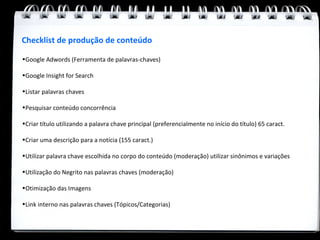 Checklist de produção de conteúdo

•Google Adwords (Ferramenta de palavras-chaves)

•Google Insight for Search

•Listar palavras chaves

•Pesquisar conteúdo concorrência

•Criar título utilizando a palavra chave principal (preferencialmente no início do título) 65 caract.

•Criar uma descrição para a notícia (155 caract.)

•Utilizar palavra chave escolhida no corpo do conteúdo (moderação) utilizar sinônimos e variações

•Utilização do Negrito nas palavras chaves (moderação)

•Otimização das Imagens

•Link interno nas palavras chaves (Tópicos/Categorias)
 
