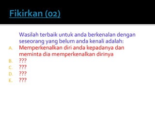 Wasilah terbaik untuk anda berkenalan dengan seseorang yang belum anda kenali adalah: 
A.Memperkenalkan diri anda kepadanya dan meminta dia memperkenalkan dirinya 
B.??? 
C.??? 
D.??? 
E.???  