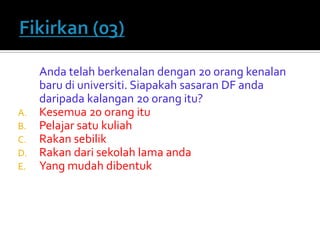 Anda telah berkenalan dengan 20 orang kenalan baru di universiti. Siapakah sasaran DF anda daripada kalangan 20 orang itu? 
A.Kesemua 20 orang itu 
B.Pelajar satu kuliah 
C.Rakan sebilik 
D.Rakan dari sekolah lama anda 
E.Yang mudah dibentuk  