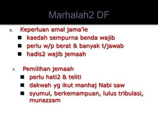 Marhalah2 DF 
6.Keperluan amal jama’ie 
kaedah sempurna benda wajib 
perlu w/p berat & banyak t/jawab 
hadis2 wajib jemaah 
7.Pemilihan jemaah 
perlu hati2 & teliti 
dakwah yg ikut manhaj Nabi saw 
syumul, berkemampuan, lulus tribulasi, munazzam  