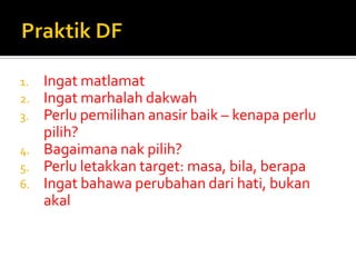 1.Ingat matlamat 
2.Ingat marhalah dakwah 
3.Perlu pemilihan anasir baik – kenapa perlu pilih? 
4.Bagaimana nak pilih? 
5.Perlu letakkan target: masa, bila, berapa 
6.Ingat bahawa perubahan dari hati, bukan akal  