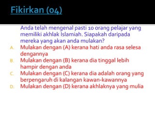 Anda telah mengenal pasti 10 orang pelajar yang memiliki akhlak Islamiah. Siapakah daripada mereka yang akan anda mulakan? 
A.Mulakan dengan (A) kerana hati anda rasa selesa dengannya 
B.Mulakan dengan (B) kerana dia tinggal lebih hampir dengan anda 
C.Mulakan dengan (C) kerana dia adalah orang yang berpengaruh di kalangan kawan-kawannya 
D.Mulakan dengan (D) kerana akhlaknya yang mulia  