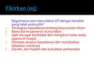 Bagaimana cara memulakan DF dengan kenalan yang telah anda pilih? 
A.Terangkan kepadanya tentang kesyumulan Islam 
B.Bawa dia ke pameran dunia Islam 
C.Ajak dia agar beribadat dan mengikuti kelas-kelas agama di masjid 
D.Sentiasa senyum kepadanya dan mendoakan kebaikan untuknya 
E.Ziarahi, beri hadiah dan kukuhkan perkenalan  