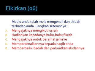 Mad’u anda telah mula mengenali dan thiqah terhadap anda. Langkah seterusnya: 
A.Mengajaknya mengikuti usrah 
B.Hadiahkan kepadanya buku-buku fikrah 
C.Mengajaknya untuk beramal jama’ie 
D.Memperkenalkannya kepada naqib anda 
E.Memperbaiki ibadah dan perkuatkan akidahnya  