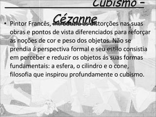 Cubismo   – Cézanne Pintor Francês, introduziu as distorções nas suas obras e pontos de vista diferenciados para reforçar as noções de cor e peso dos objetos. Não se prendia á perspectiva formal e seu estilo consistia em perceber e reduzir os objetos ás suas formas fundamentais: a esfera, o cilindro e o cone, filosofia que inspirou profundamente o cubismo. 