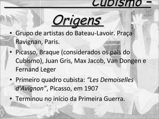 Cubismo – Origens  Grupo de artistas do Bateau-Lavoir. Praça Ravignan, Paris. Picasso, Braque (considerados os pais do Cubismo), Juan Gris, Max Jacob, Van Dongen e Fernand Leger Primeiro quadro cubista:  “Les Demoiselles d'Avignon” , Picasso, em 1907 Terminou no início da Primeira Guerra. 