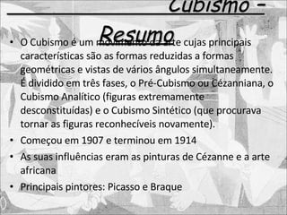 Cubismo – Resumo O Cubismo é um movimento da arte cujas principais características são as formas reduzidas a formas geométricas e vistas de vários ângulos simultaneamente. É dividido em três fases, o Pré-Cubismo ou Cézanniana, o Cubismo Analítico (figuras extremamente desconstituídas) e o Cubismo Sintético (que procurava tornar as figuras reconhecíveis novamente).  Começou em 1907 e terminou em 1914 As suas influências eram as pinturas de Cézanne e a arte africana Principais pintores: Picasso e Braque 