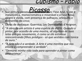 Cubismo   – Pablo Picasso Sua pintura passou por diversas fases: Fase Azul, triste e melancólica, monocromática e miserável e a Fase Rosa, alegre e vívida, com presença de palhaços, arlequins e elementos do circo; Obras de destaque: Guernica, Les Demoiselles d’Avignon. "A obra de um artista é uma espécie de diário. Quando o pintor, por ocasião de uma mostra, vê algumas de suas telas antigas novamente, é como se ele estivesse reencontrando filhos pródigos - só que vestidos com túnica de ouro."  "A Arte não é a verdade. A Arte é uma mentira que nos ensina a compreender a verdade". “ Demorei minha vida toda para aprender a pintar como uma criança” 
