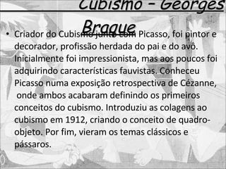 Cubismo – Georges Braque Criador do Cubismo junto com Picasso, foi pintor e decorador, profissão herdada do pai e do avô. Inicialmente foi impressionista, mas aos poucos foi adquirindo características fauvistas. Conheceu Picasso numa exposição retrospectiva de Cézanne,  onde ambos acabaram definindo os primeiros conceitos do cubismo. Introduziu as colagens ao cubismo em 1912, criando o conceito de quadro-objeto. Por fim, vieram os temas clássicos e pássaros. 