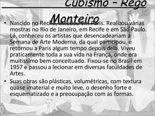 Cubismo – Rego Monteiro Nascido no Recife, estudou em Paris. Realizou várias mostras no Rio de Janeiro, em Recife e em São Paulo. Lá, conheceu os artistas que desencadeariam a Semana de Arte Moderna, da qual participou, e retornou a Paris algum tempo depois dela. Viveu praticamente toda a sua vida na França, onde era muitíssimo bem conceituado. Fixou-se no Brasil em 1957 e passou a lecionar em diversas faculdades de Artes. Suas obras são plásticas, volumétricas, com textura quase imaterial e muito leve, o desenho forte e esquematizado e a preocupação com as formas. 