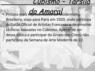 Cubismo – Tarsila do Amaral Pintora mais representativa do Modernismo Brasileiro, viaja para Paris em 1920, onde participa do Salão Oficial de Artistas Franceses e desenvolve técnicas baseadas no Cubismo. Apesar de ser dessa época e participar do Grupo dos Cinco, não participou da Semana de Arte Moderna de 22. 