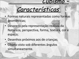 Cubismo – Características  Formas naturais representadas como formas geométricas; Desprezo pela representação realista da Natureza, perspectiva, forma, textura, cor e espaço; Desenhos próximos aos de crianças; Objeto visto sob diferentes ângulos simultaneamente. 