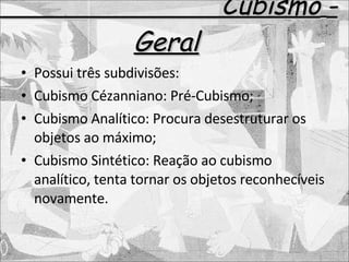 Cubismo   - Geral Possui três subdivisões: Cubismo Cézanniano: Pré-Cubismo; Cubismo Analítico: Procura desestruturar os objetos ao máximo; Cubismo Sintético: Reação ao cubismo analítico, tenta tornar os objetos reconhecíveis novamente. 