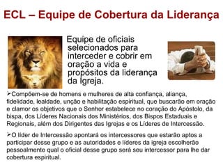 ECL – Equipe de Cobertura da Liderança
Equipe de oficiais
selecionados para
interceder e cobrir em
oração a vida e
propósitos da liderança
da Igreja.
Compõem-se de homens e mulheres de alta confiança, aliança,
fidelidade, lealdade, unção e habilitação espiritual, que buscarão em oração
e clamor os objetivos que o Senhor estabelece no coração do Apóstolo, da
bispa, dos Líderes Nacionais dos Ministérios, dos Bispos Estaduais e
Regionais, além dos Dirigentes das Igrejas e os Líderes de Intercessão.
O líder de Intercessão apontará os intercessores que estarão aptos a
participar desse grupo e as autoridades e líderes da igreja escolherão
pessoalmente qual o oficial desse grupo será seu intercessor para lhe dar
cobertura espiritual.
 