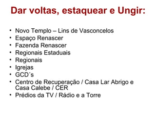 Dar voltas, estaquear e Ungir:
• Novo Templo – Lins de Vasconcelos
• Espaço Renascer
• Fazenda Renascer
• Regionais Estaduais
• Regionais
• Igrejas
• GCD´s
• Centro de Recuperação / Casa Lar Abrigo e
Casa Calebe / CER
• Prédios da TV / Rádio e a Torre
 