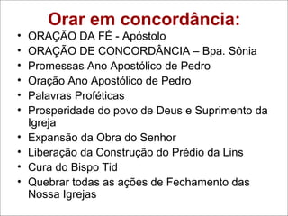 Orar em concordância:
• ORAÇÃO DA FÉ - Apóstolo
• ORAÇÃO DE CONCORDÂNCIA – Bpa. Sônia
• Promessas Ano Apostólico de Pedro
• Oração Ano Apostólico de Pedro
• Palavras Proféticas
• Prosperidade do povo de Deus e Suprimento da
Igreja
• Expansão da Obra do Senhor
• Liberação da Construção do Prédio da Lins
• Cura do Bispo Tid
• Quebrar todas as ações de Fechamento das
Nossa Igrejas
 