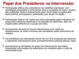 Papel dos Presbíteros na Intercessão:
 Participação efetiva dos presbíteros nas batalhas espirituais, com
estratégias planejadas e conscientes para a conquista do bairro, quebra
das maldições locais e estacamento para minar todas as ações dos
dominadores, principados e potestades que atuam na região.
 Participação efetiva nas visitas aos lares solicitadas pelos membros da
igreja para cobertura espiritual e na expulsão de demônios, além da
oração pelos enfermos e a unção com óleo.
 Acompanhar de perto os novos intercessores com vistas ao
fortalecimento na visão e livrá-los das armadilhas pelas artimanhas do
maligno.
 Os presbíteros da intercessão devem ter um R12 composto de diáconos
e aspirantes intercessores para acompanhamento pessoal dessas vidas.
 Acompanhar as atividades do grupo de intercessores que lidera,
fornecendo informações do andamento do ministério para o Líder da
Intercessão local.
 