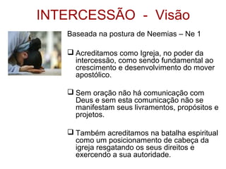 INTERCESSÃO - Visão
Baseada na postura de Neemias – Ne 1
 Acreditamos como Igreja, no poder da
intercessão, como sendo fundamental ao
crescimento e desenvolvimento do mover
apostólico.
 Sem oração não há comunicação com
Deus e sem esta comunicação não se
manifestam seus livramentos, propósitos e
projetos.
 Também acreditamos na batalha espiritual
como um posicionamento de cabeça da
igreja resgatando os seus direitos e
exercendo a sua autoridade.
 
