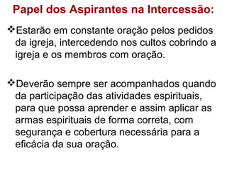 Papel dos Aspirantes na Intercessão:
Estarão em constante oração pelos pedidos
da igreja, intercedendo nos cultos cobrindo a
igreja e os membros com oração.
Deverão sempre ser acompanhados quando
da participação das atividades espirituais,
para que possa aprender e assim aplicar as
armas espirituais de forma correta, com
segurança e cobertura necessária para a
eficácia da sua oração.
 