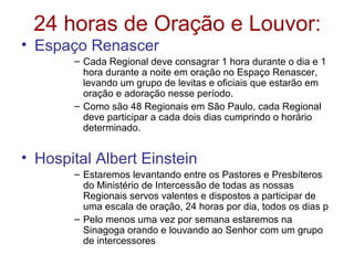 24 horas de Oração e Louvor:
• Espaço Renascer
– Cada Regional deve consagrar 1 hora durante o dia e 1
hora durante a noite em oração no Espaço Renascer,
levando um grupo de levitas e oficiais que estarão em
oração e adoração nesse período.
– Como são 48 Regionais em São Paulo, cada Regional
deve participar a cada dois dias cumprindo o horário
determinado.
• Hospital Albert Einstein
– Estaremos levantando entre os Pastores e Presbíteros
do Ministério de Intercessão de todas as nossas
Regionais servos valentes e dispostos a participar de
uma escala de oração, 24 horas por dia, todos os dias p
– Pelo menos uma vez por semana estaremos na
Sinagoga orando e louvando ao Senhor com um grupo
de intercessores
 