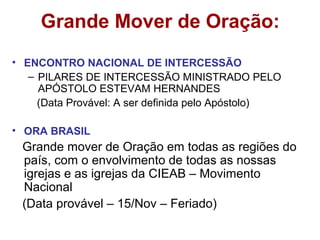 Grande Mover de Oração:
• ENCONTRO NACIONAL DE INTERCESSÃO
– PILARES DE INTERCESSÃO MINISTRADO PELO
APÓSTOLO ESTEVAM HERNANDES
(Data Provável: A ser definida pelo Apóstolo)
• ORA BRASIL
Grande mover de Oração em todas as regiões do
país, com o envolvimento de todas as nossas
igrejas e as igrejas da CIEAB – Movimento
Nacional
(Data provável – 15/Nov – Feriado)
 
