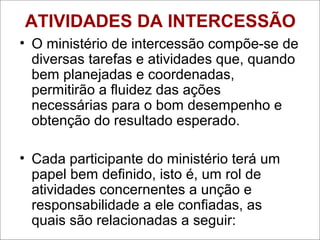 ATIVIDADES DA INTERCESSÃO
• O ministério de intercessão compõe-se de
diversas tarefas e atividades que, quando
bem planejadas e coordenadas,
permitirão a fluidez das ações
necessárias para o bom desempenho e
obtenção do resultado esperado.
• Cada participante do ministério terá um
papel bem definido, isto é, um rol de
atividades concernentes a unção e
responsabilidade a ele confiadas, as
quais são relacionadas a seguir:
 