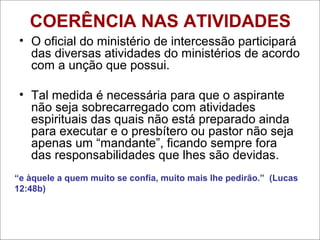 COERÊNCIA NAS ATIVIDADES
• O oficial do ministério de intercessão participará
das diversas atividades do ministérios de acordo
com a unção que possui.
• Tal medida é necessária para que o aspirante
não seja sobrecarregado com atividades
espirituais das quais não está preparado ainda
para executar e o presbítero ou pastor não seja
apenas um “mandante”, ficando sempre fora
das responsabilidades que lhes são devidas.
“e àquele a quem muito se confia, muito mais lhe pedirão.” (Lucas
12:48b)
 