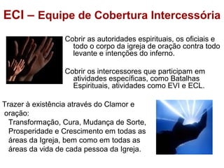 ECI – Equipe de Cobertura Intercessória
Cobrir as autoridades espirituais, os oficiais e
todo o corpo da igreja de oração contra todo
levante e intenções do inferno.
Cobrir os intercessores que participam em
atividades específicas, como Batalhas
Espirituais, atividades como EVI e ECL.
Trazer à existência através do Clamor e
oração:
Transformação, Cura, Mudança de Sorte,
Prosperidade e Crescimento em todas as
áreas da Igreja, bem como em todas as
áreas da vida de cada pessoa da Igreja.
 