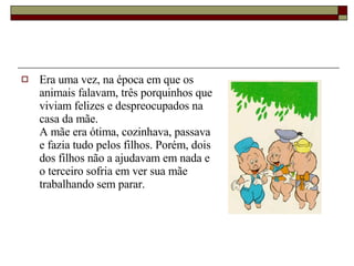 Era uma vez, na época em que os animais falavam, três porquinhos que viviam felizes e despreocupados na casa da mãe. A mãe era ótima, cozinhava, passava e fazia tudo pelos filhos. Porém, dois dos filhos não a ajudavam em nada e o terceiro sofria em ver sua mãe trabalhando sem parar. 