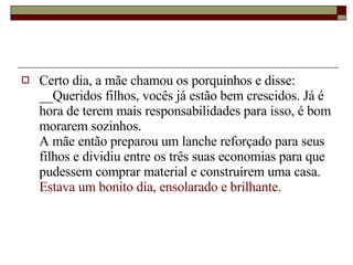 Certo dia, a mãe chamou os porquinhos e disse:  __Queridos filhos, vocês já estão bem crescidos. Já é hora de terem mais responsabilidades para isso, é bom morarem sozinhos.  A mãe então preparou um lanche reforçado para seus filhos e dividiu entre os três suas economias para que pudessem comprar material e construírem uma casa.  Estava um bonito dia, ensolarado e brilhante.  
