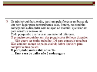 Os três porquinhos, então, partiram pela floresta em busca de um bom lugar para construírem a casa. Porém, no caminho começaram a discordar com relação ao material que usariam para construir o novo lar.  Cada porquinho queria usar um material diferente.  O primeiro porquinho, um dos preguiçosos foi logo dizendo:  __ Não quero ter muito trabalho! Dá para construir uma boa casa com um monte de palha e ainda sobra dinheiro para comprar outras coisas.  O porquinho mais sábio advertiu:  __ Uma casa de palha não é nada segura  