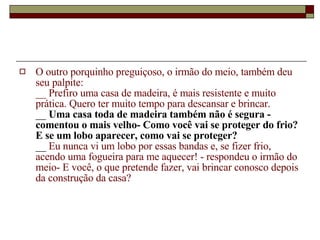 O outro porquinho preguiçoso, o irmão do meio, também deu seu palpite:  __ Prefiro uma casa de madeira, é mais resistente e muito prática. Quero ter muito tempo para descansar e brincar.  __  Uma casa toda de madeira também não é segura - comentou o mais velho- Como você vai se proteger do frio? E se um lobo aparecer, como vai se proteger?   __  Eu nunca vi um lobo por essas bandas e, se fizer frio, acendo uma fogueira para me aquecer! - respondeu o irmão do meio- E você, o que pretende fazer, vai brincar conosco depois da construção da casa?   