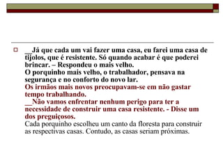 __Já que cada um vai fazer uma casa, eu farei uma casa de tijolos, que é resistente. Só quando acabar é que poderei brincar. – Respondeu o mais velho.   O porquinho mais velho, o trabalhador, pensava na segurança e no conforto do novo lar.  Os irmãos mais novos preocupavam-se em não gastar tempo trabalhando.  __Não vamos enfrentar nenhum perigo para ter a necessidade de construir uma casa resistente. - Disse um dos preguiçosos.   Cada porquinho escolheu um canto da floresta para construir as respectivas casas. Contudo, as casas seriam próximas.  