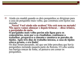 Ainda era manhã quando os dois porquinhos se dirigiram para a casa do porquinho mais velho, que construía com tijolos sua morada.  __ Nossa! Você ainda não acabou! Não está nem na metade! Nós agora vamos almoçar e depois brincar. – disse irônico, o porquinho do meio.   O porquinho mais velho porém não ligou para os comentários, nem par a as risadinhas, continuou a trabalhar, preparava o cimento e montava as paredes de tijolos. Após três dias de trabalho intenso, a casa de tijolos estava pronta, e era linda!  Os dias foram passando, até que um lobo percebeu que havia porquinhos morando naquela parte da floresta. O Lobo sentiu sua barriga roncar de fome, só pensava em comer os porquinhos.  
