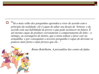 “ Só o mais velho dos porquinhos aprendeu a viver de acordo com o princípio da realidade: ele é capaz de adiar seu desejo de  brincar, e de acordo com sua habilidade de prever o que pode acontecer no futuro. É até mesmo capaz de predizer corretamente o comportamento do lobo – o inimigo, ou estrangeiro de dentro, que o tenta seduzir e fazer cair na armadilha; e por conseguinte o terceiro porquinho é capaz de derrotar os poderes mais fortes e mais ferozes que ele...”  Bruno Bettelheim, A psicanálise dos contos de fadas. 