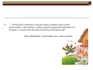 “ ...O lobo feroz e destrutivo vale por todos os poderes não sociais, inconscientes e devoradores, contra os quais a gente deve aprender a se proteger, e se pode derrotar através da força do próprio ego” Bruno Bettelheim, A psicanálise dos contos de fadas. 