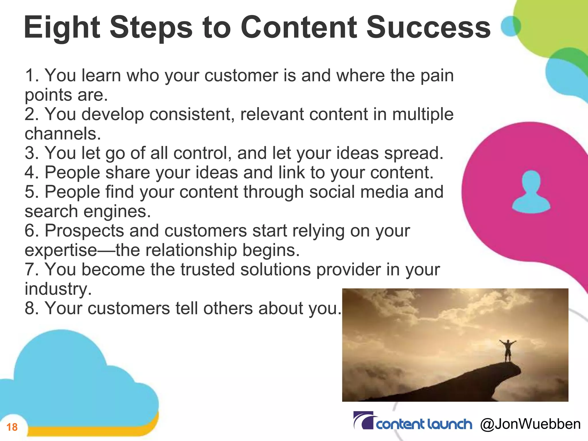 Eight Steps to Content Success
1. You learn who your customer is and where the pain
points are.
2. You develop consistent, relevant content in multiple
channels.
3. You let go of all control, and let your ideas spread.
4. People share your ideas and link to your content.
5. People find your content through social media and
search engines.
6. Prospects and customers start relying on your
expertise—the relationship begins.
7. You become the trusted solutions provider in your
industry.
8. Your customers tell others about you.
18 @JonWuebben
 