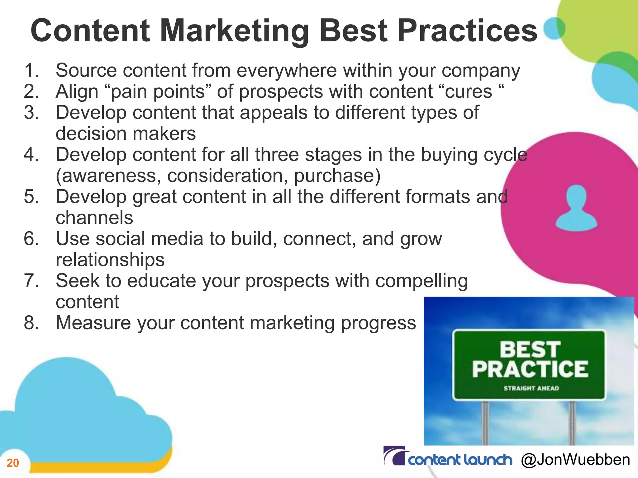 Content Marketing Best Practices
1. Source content from everywhere within your company
2. Align “pain points” of prospects with content “cures “
3. Develop content that appeals to different types of
decision makers
4. Develop content for all three stages in the buying cycle
(awareness, consideration, purchase)
5. Develop great content in all the different formats and
channels
6. Use social media to build, connect, and grow
relationships
7. Seek to educate your prospects with compelling
content
8. Measure your content marketing progress
20 @JonWuebben
 