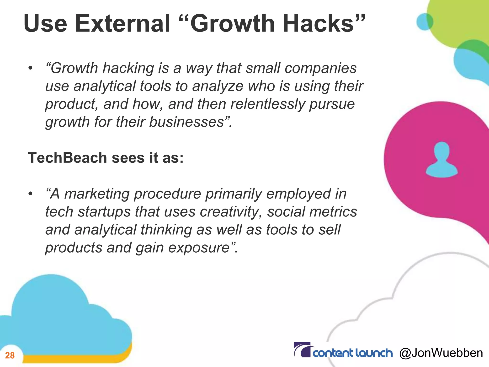 Use External “Growth Hacks”
• “Growth hacking is a way that small companies
use analytical tools to analyze who is using their
product, and how, and then relentlessly pursue
growth for their businesses”.
TechBeach sees it as:
• “A marketing procedure primarily employed in
tech startups that uses creativity, social metrics
and analytical thinking as well as tools to sell
products and gain exposure”.
28 @JonWuebben
 