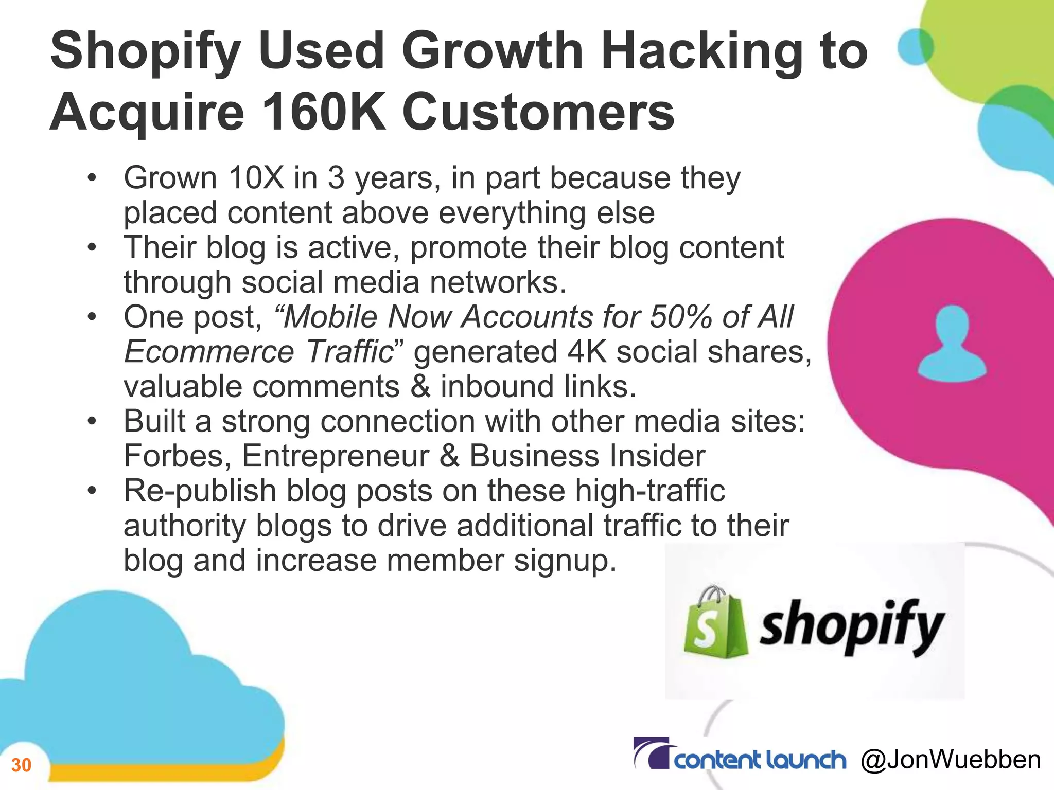 Shopify Used Growth Hacking to
Acquire 160K Customers
• Grown 10X in 3 years, in part because they
placed content above everything else
• Their blog is active, promote their blog content
through social media networks.
• One post, “Mobile Now Accounts for 50% of All
Ecommerce Traffic” generated 4K social shares,
valuable comments & inbound links.
• Built a strong connection with other media sites:
Forbes, Entrepreneur & Business Insider
• Re-publish blog posts on these high-traffic
authority blogs to drive additional traffic to their
blog and increase member signup.
30 @JonWuebben
 