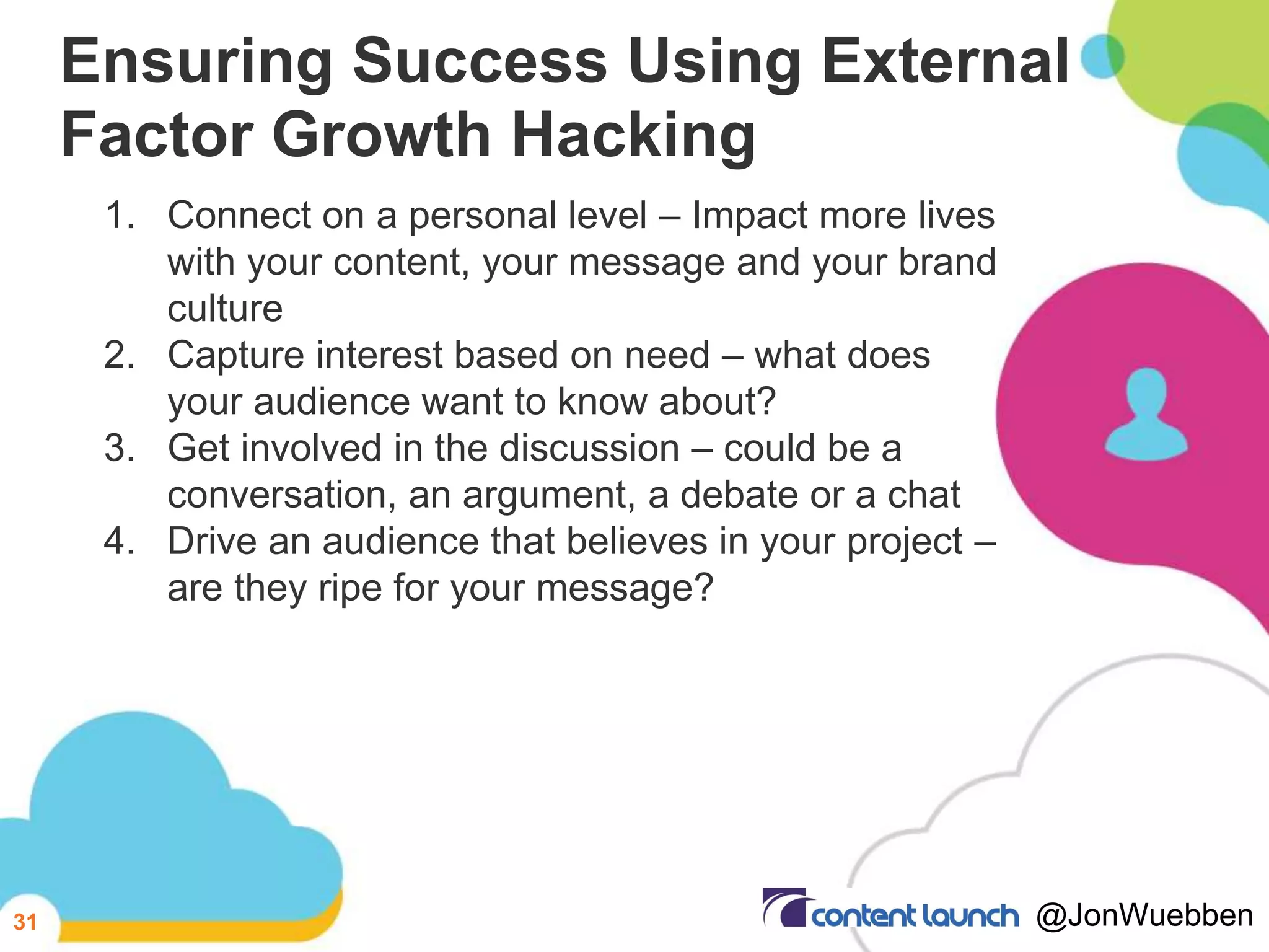 Ensuring Success Using External
Factor Growth Hacking
1. Connect on a personal level – Impact more lives
with your content, your message and your brand
culture
2. Capture interest based on need – what does
your audience want to know about?
3. Get involved in the discussion – could be a
conversation, an argument, a debate or a chat
4. Drive an audience that believes in your project –
are they ripe for your message?
31 @JonWuebben
 