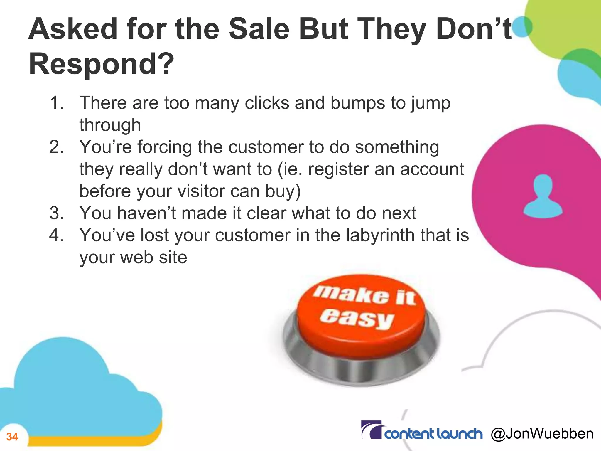 Asked for the Sale But They Don’t
Respond?
1. There are too many clicks and bumps to jump
through
2. You’re forcing the customer to do something
they really don’t want to (ie. register an account
before your visitor can buy)
3. You haven’t made it clear what to do next
4. You’ve lost your customer in the labyrinth that is
your web site
34 @JonWuebben
 