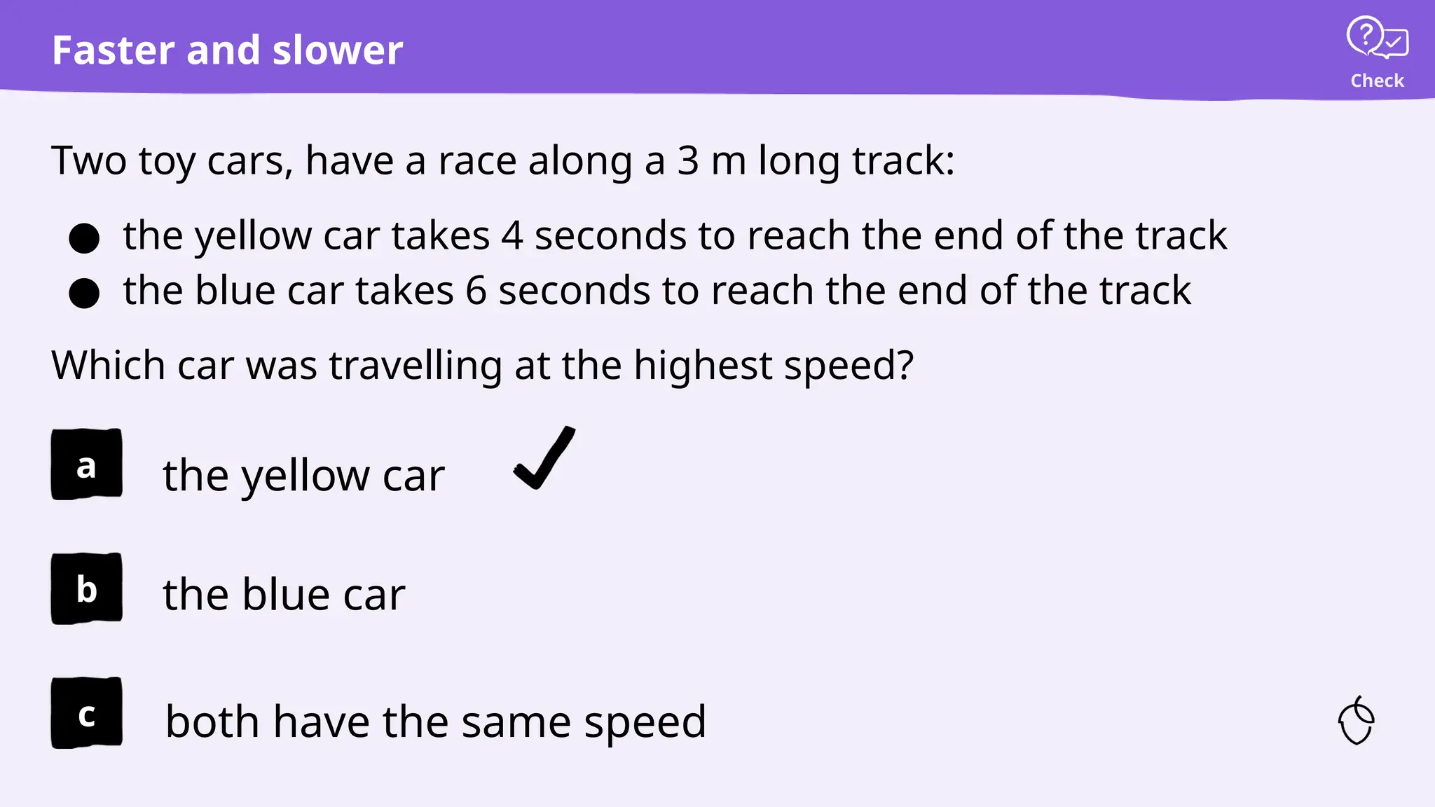 Check
Faster and slower
Two toy cars, have a race along a 3 m long track:
● the yellow car takes 4 seconds to reach the end of the track
● the blue car takes 6 seconds to reach the end of the track
Which car was travelling at the highest speed?
the yellow car
the blue car
both have the same speed
a
b
c
 