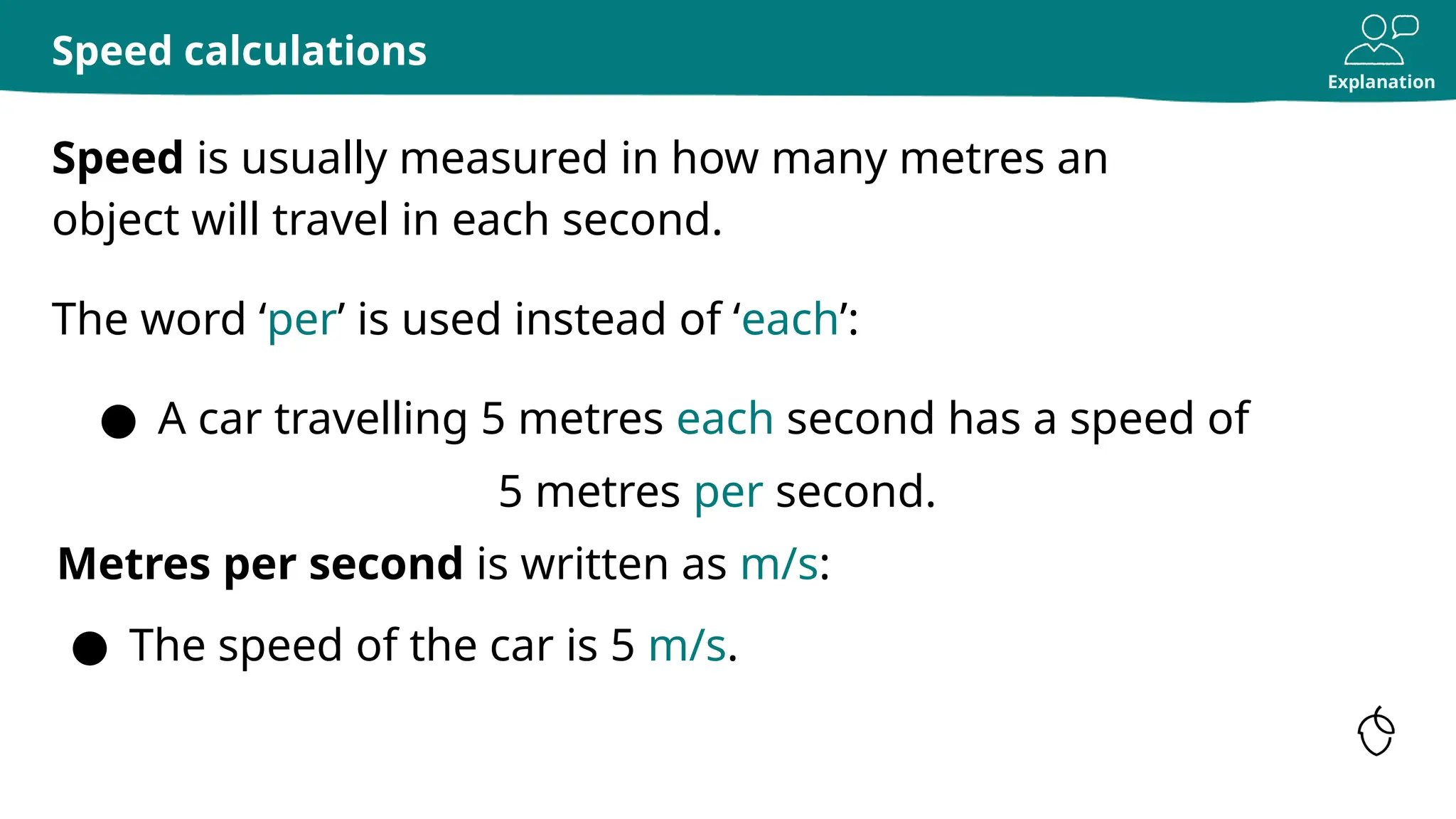 Explanation
Speed is usually measured in how many metres an
object will travel in each second.
Speed calculations
The word ‘per’ is used instead of ‘each’:
Metres per second is written as m/s:
● The speed of the car is 5 m/s.
● A car travelling 5 metres each second has a speed of
5 metres per second.
 